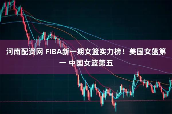 河南配资网 FIBA新一期女篮实力榜！美国女篮第一 中国女篮第五