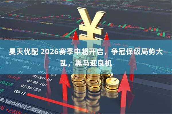 昊天优配 2026赛季中超开启，争冠保级局势大乱，黑马迎良机