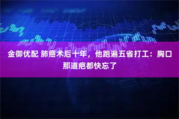 金御优配 肺癌术后十年，他跑遍五省打工：胸口那道疤都快忘了