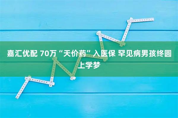 嘉汇优配 70万“天价药”入医保 罕见病男孩终圆上学梦