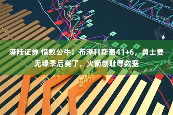 港陆证券 惜败公牛！布泽利斯轰41+6，勇士要无缘季后赛了，火箭创耻辱数据