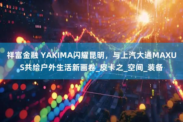 祥富金融 YAKIMA闪耀昆明，与上汽大通MAXUS共绘户外生活新画卷_皮卡之_空间_装备