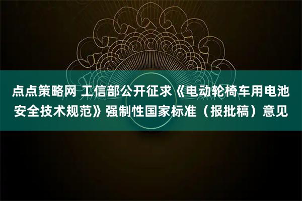 点点策略网 工信部公开征求《电动轮椅车用电池安全技术规范》强制性国家标准（报批稿）意见