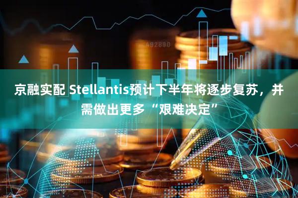 京融实配 Stellantis预计下半年将逐步复苏，并需做出更多 “艰难决定”