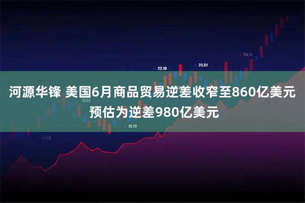 河源华锋 美国6月商品贸易逆差收窄至860亿美元 预估为逆差980亿美元