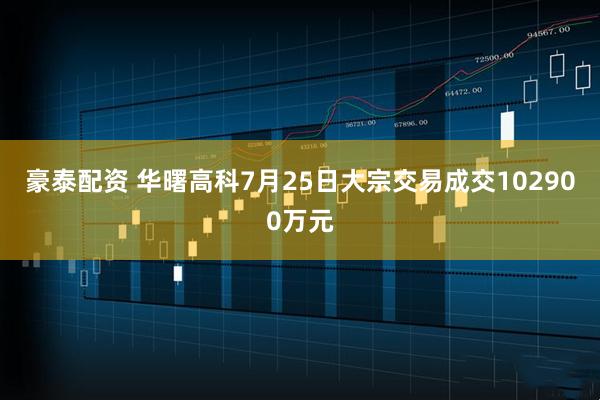 豪泰配资 华曙高科7月25日大宗交易成交102900万元