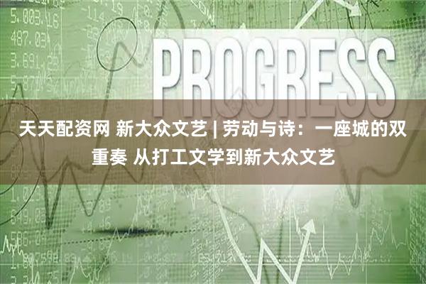 天天配资网 新大众文艺 | 劳动与诗：一座城的双重奏 从打工文学到新大众文艺