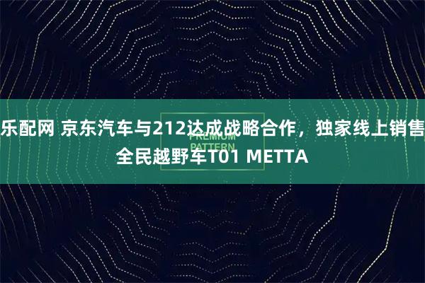 乐配网 京东汽车与212达成战略合作，独家线上销售全民越野车T01 METTA