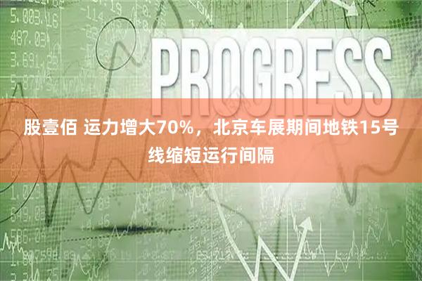 股壹佰 运力增大70%，北京车展期间地铁15号线缩短运行间隔