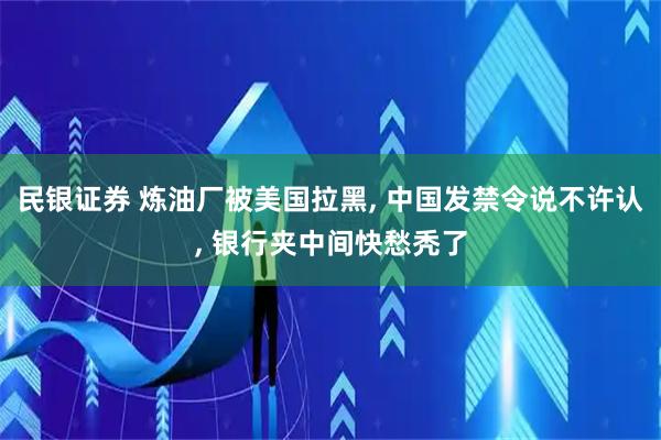 民银证券 炼油厂被美国拉黑, 中国发禁令说不许认, 银行夹中间快愁秃了