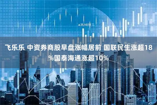 飞乐乐 中资券商股早盘涨幅居前 国联民生涨超18%国泰海通涨超10%