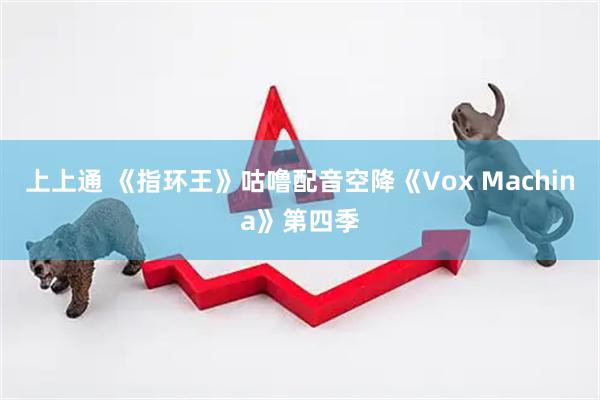 上上通 《指环王》咕噜配音空降《Vox Machina》第四季