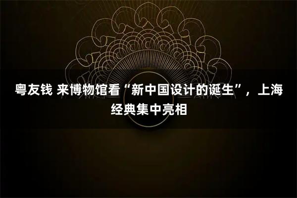 粤友钱 来博物馆看“新中国设计的诞生”，上海经典集中亮相