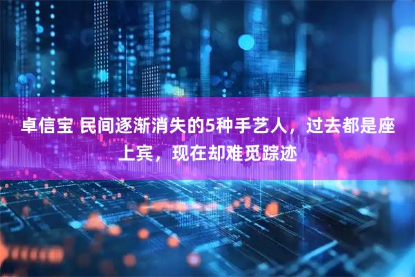 卓信宝 民间逐渐消失的5种手艺人,过去都是座上宾,现在却难觅踪迹