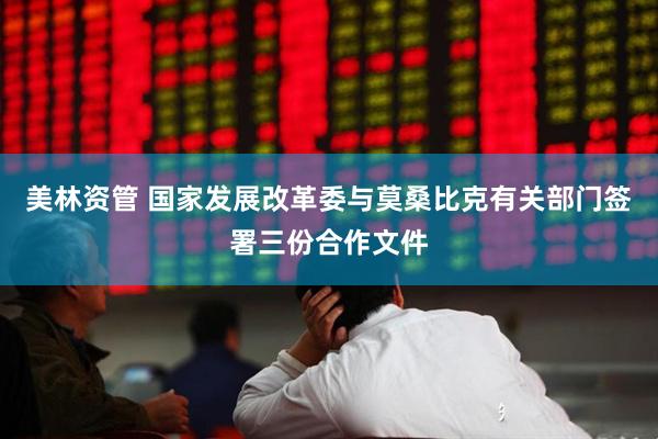 美林资管 国家发展改革委与莫桑比克有关部门签署三份合作文件