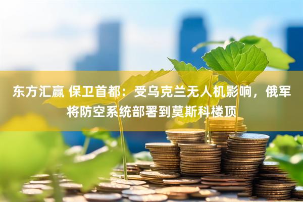 东方汇赢 保卫首都：受乌克兰无人机影响，俄军将防空系统部署到莫斯科楼顶
