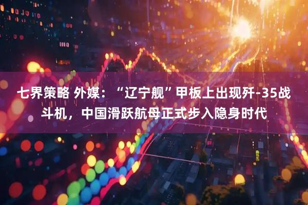 七界策略 外媒：“辽宁舰”甲板上出现歼-35战斗机，中国滑跃航母正式步入隐身时代