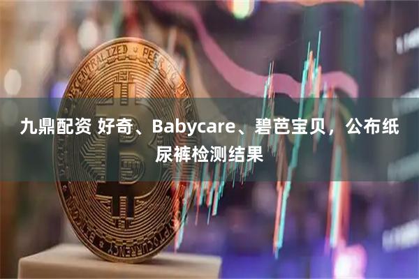 九鼎配资 好奇、Babycare、碧芭宝贝，公布纸尿裤检测结果