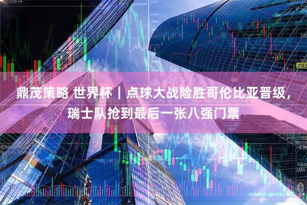 鼎茂策略 世界杯｜点球大战险胜哥伦比亚晋级，瑞士队抢到最后一张八强门票