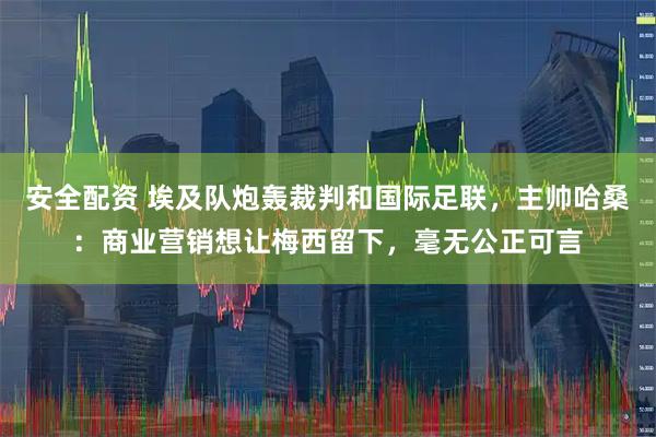 安全配资 埃及队炮轰裁判和国际足联,主帅哈桑:商业营销想让梅西留下,毫无公正可言
