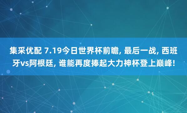 集采优配 7.19今日世界杯前瞻, 最后一战, 西班牙vs阿根廷, 谁能再度捧起大力神杯登上巅峰!