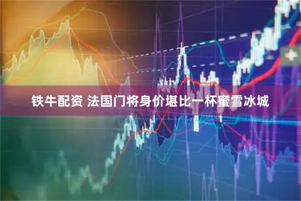 铁牛配资 法国门将身价堪比一杯蜜雪冰城