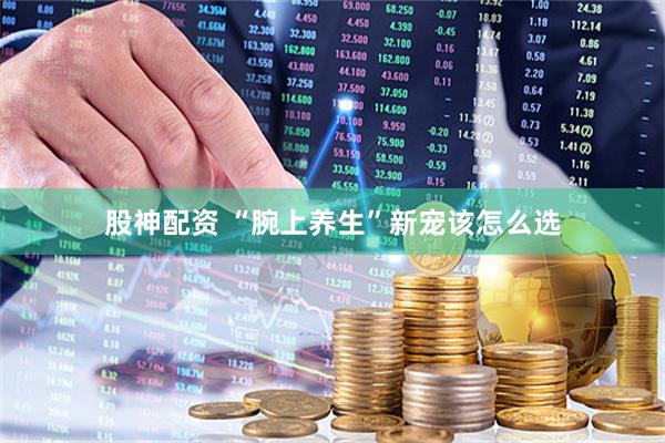 股神配资 “腕上养生”新宠该怎么选