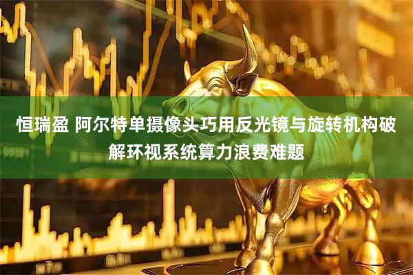 恒瑞盈 阿尔特单摄像头巧用反光镜与旋转机构破解环视系统算力浪费难题