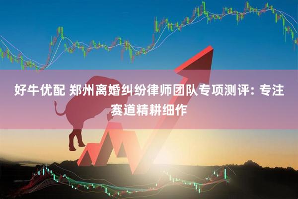 好牛优配 郑州离婚纠纷律师团队专项测评: 专注赛道精耕细作