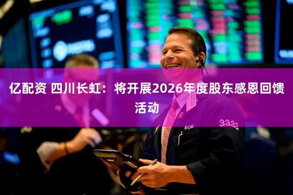 亿配资 四川长虹：将开展2026年度股东感恩回馈活动