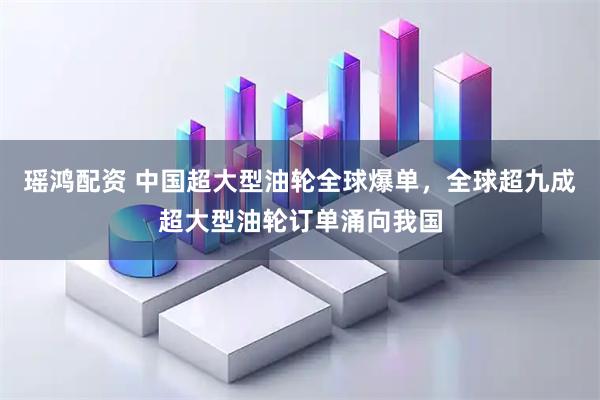 瑶鸿配资 中国超大型油轮全球爆单，全球超九成超大型油轮订单涌向我国